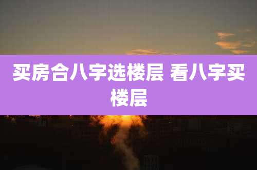 买房合八字选楼层 看八字买楼层