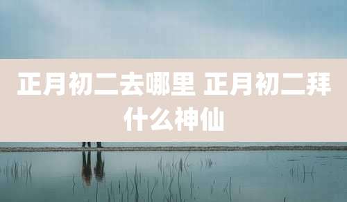 正月初二去哪里 正月初二拜什么神仙