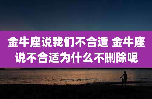金牛座说我们不合适 金牛座说不合适为什么不删除呢