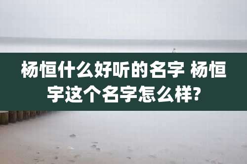 杨恒什么好听的名字 杨恒宇这个名字怎么样?