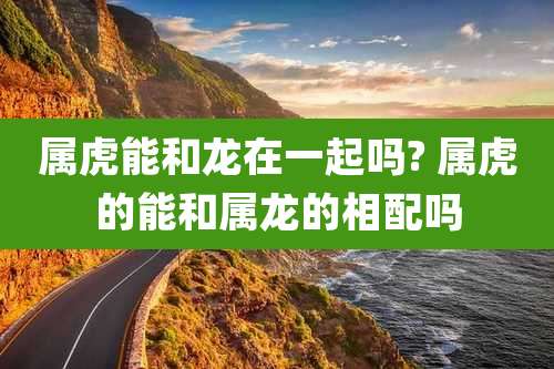 属虎能和龙在一起吗? 属虎的能和属龙的相配吗