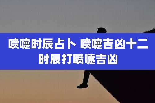 喷嚏时辰占卜 喷嚏吉凶十二时辰打喷嚏吉凶