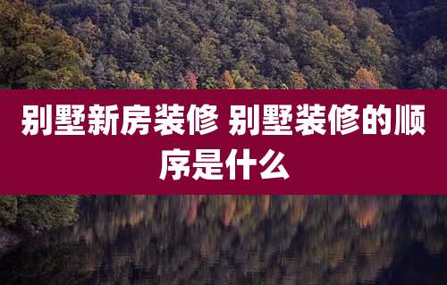 别墅新房装修 别墅装修的顺序是什么