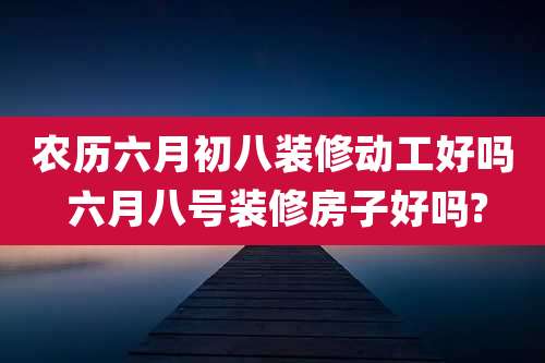 农历六月初八装修动工好吗 六月八号装修房子好吗?