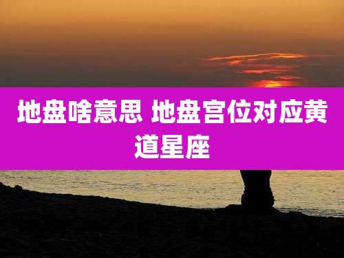 地盘啥意思 地盘宫位对应黄道星座