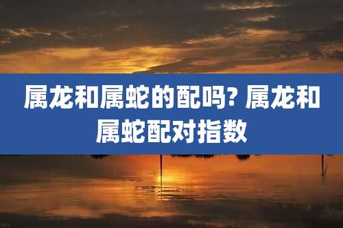 属龙和属蛇的配吗? 属龙和属蛇配对指数