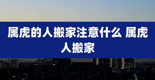 属虎的人搬家注意什么 属虎人搬家