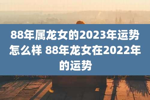88年属龙女的2023年运势怎么样 88年龙女在2022年的运势