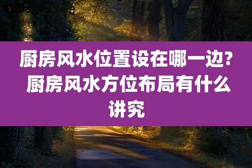 厨房风水位置设在哪一边? 厨房风水方位布局有什么讲究