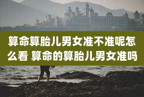 算命算胎儿男女准不准呢怎么看 算命的算胎儿男女准吗