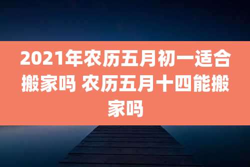 2021年农历五月初一适合搬家吗 农历五月十四能搬家吗