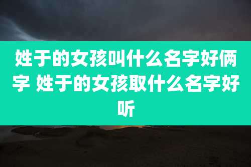 姓于的女孩叫什么名字好俩字 姓于的女孩取什么名字好听