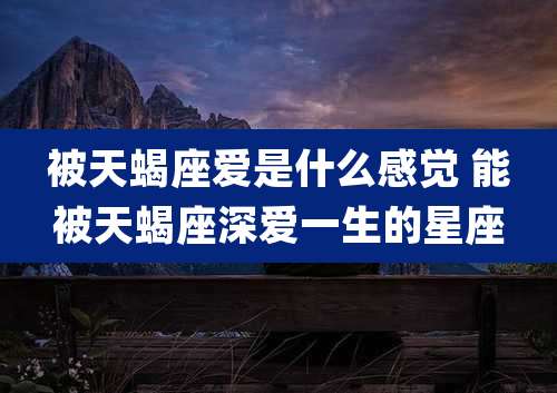 被天蝎座爱是什么感觉 能被天蝎座深爱一生的星座