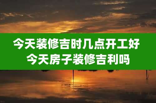 今天装修吉时几点开工好 今天房子装修吉利吗