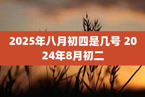 2025年八月初四是几号 2024年8月初二