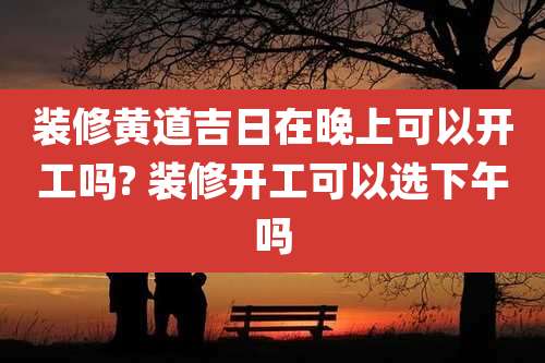 装修黄道吉日在晚上可以开工吗? 装修开工可以选下午吗