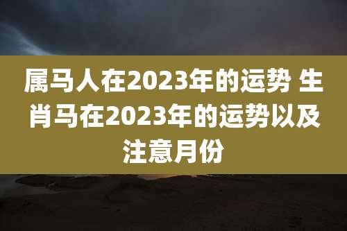 属马人在2023年的运势 生肖马在2023年的运势以及注意月份