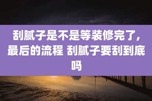 刮腻子是不是等装修完了,最后的流程 刮腻子要刮到底吗