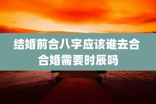 结婚前合八字应该谁去合 合婚需要时辰吗