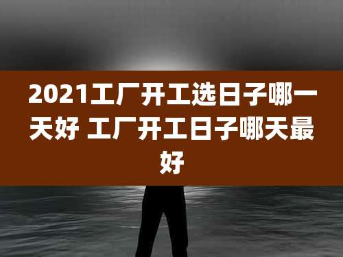 2021工厂开工选日子哪一天好 工厂开工日子哪天最好