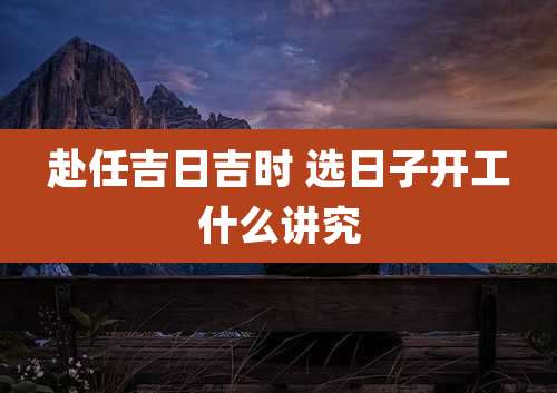 赴任吉日吉时 选日子开工什么讲究