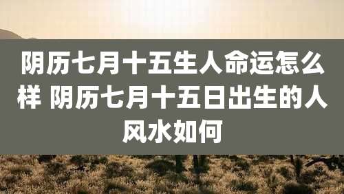 阴历七月十五生人命运怎么样 阴历七月十五日出生的人风水如何