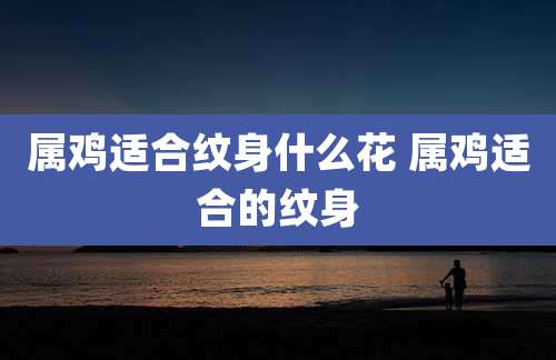 属鸡适合纹身什么花 属鸡适合的纹身