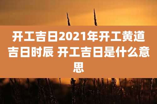 开工吉日2021年开工黄道吉日时辰 开工吉日是什么意思