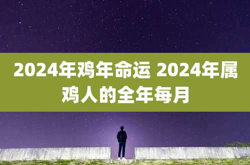 2024年鸡年命运 2024年属鸡人的全年每月