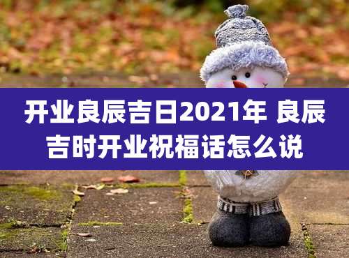开业良辰吉日2021年 良辰吉时开业祝福话怎么说