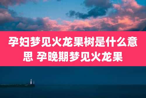 孕妇梦见火龙果树是什么意思 孕晚期梦见火龙果