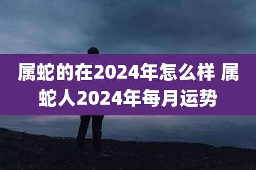 属蛇的在2024年怎么样 属蛇人2024年每月运势