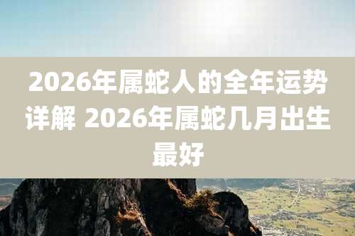 2026年属蛇人的全年运势详解 2026年属蛇几月出生最好