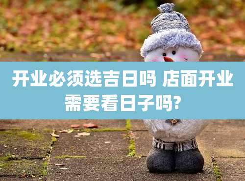 开业必须选吉日吗 店面开业需要看日子吗?