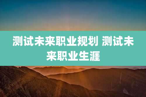 测试未来职业规划 测试未来职业生涯