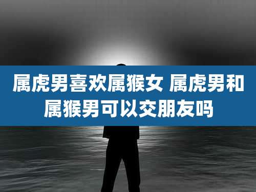 属虎男喜欢属猴女 属虎男和属猴男可以交朋友吗