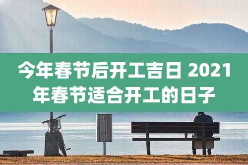 今年春节后开工吉日 2021年春节适合开工的日子