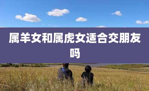 属羊女和属虎女适合交朋友吗