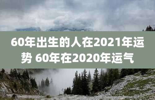 60年出生的人在2021年运势 60年在2020年运气