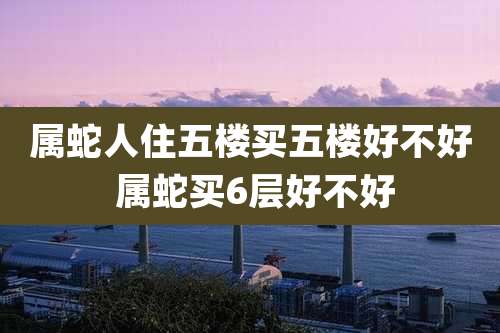 属蛇人住五楼买五楼好不好 属蛇买6层好不好