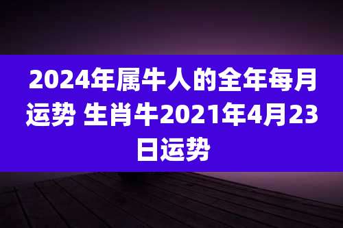 2024年属牛人的全年每月运势 生肖牛2021年4月23日运势