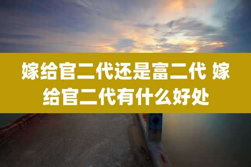 嫁给官二代还是富二代 嫁给官二代有什么好处