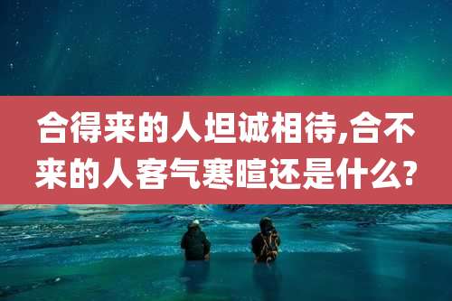 合得来的人坦诚相待,合不来的人客气寒暄还是什么?