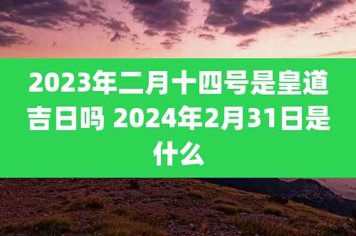 2023年二月十四号是皇道吉日吗 2024年2月31日是什么
