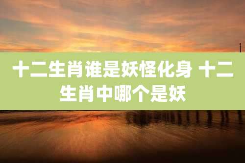 十二生肖谁是妖怪化身 十二生肖中哪个是妖