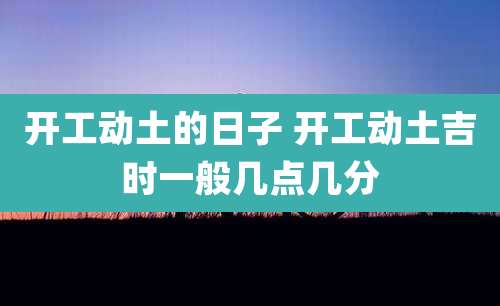 开工动土的日子 开工动土吉时一般几点几分