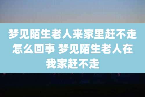 梦见陌生老人来家里赶不走怎么回事 梦见陌生老人在我家赶不走