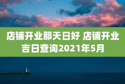 店铺开业那天日好 店铺开业吉日查询2021年5月