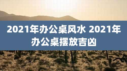2021年办公桌风水 2021年办公桌摆放吉凶