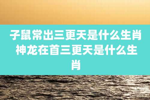 子鼠常出三更天是什么生肖 神龙在首三更天是什么生肖